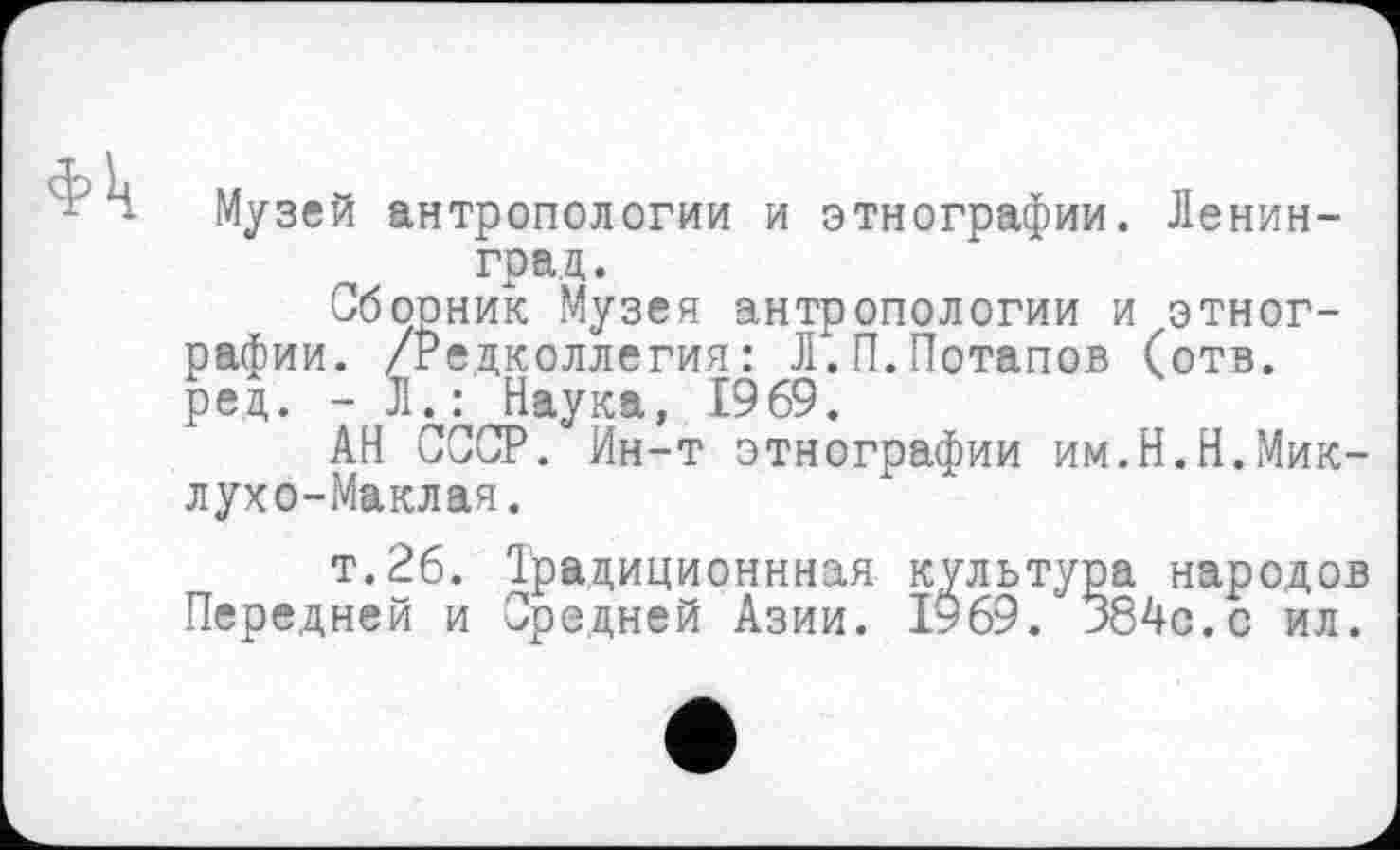 ﻿Фк
Музей антропологии и этнографии. Ленинград.
Сбооник Музея антропологии и этнографии. /Редколлегия: Л.П.Потапов (отв. ред. - Л.: Наука, 1969.
АН СССР. Ин-т этнографии им.Н.Н.Миклухо-Маклая.
т.26. Ірадиционнная культура народов Передней и Средней Азии. 1969. 384с.с ил.